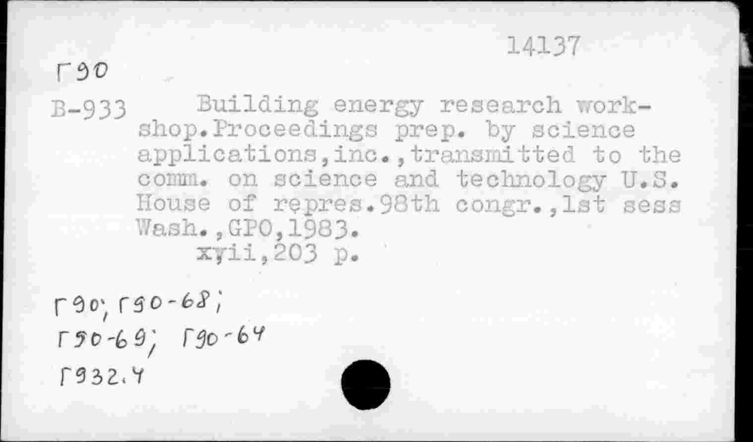 ﻿14137
fSO
B-933 Building energy research workshop. Proceedings prep, by science applications,inc.,transmitted to the comm, on science and technology U.S. House of repres.98th congr.,1st sess Wash.,GPO,1983. xyii,2O3 p.
